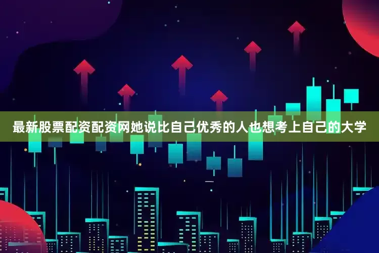 最新股票配资配资网她说比自己优秀的人也想考上自己的大学