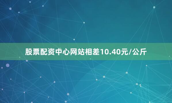 股票配资中心网站相差10.40元/公斤