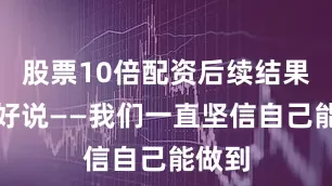 股票10倍配资后续结果真不好说——我们一直坚信自己能做到