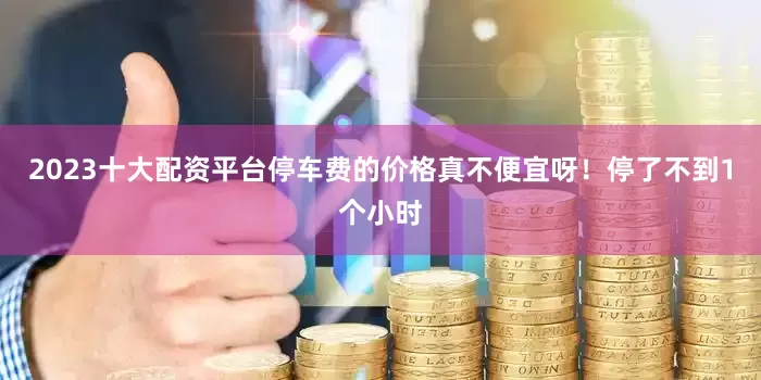 2023十大配资平台停车费的价格真不便宜呀！停了不到1个小时