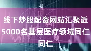 线下炒股配资网站汇聚近5000名基层医疗领域同仁