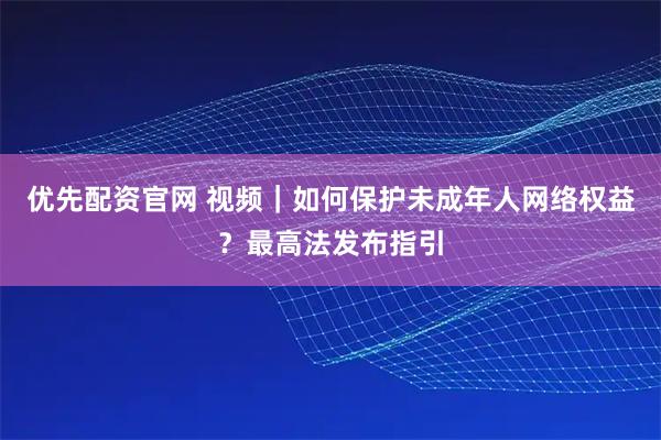 优先配资官网 视频｜如何保护未成年人网络权益？最高法发布指引