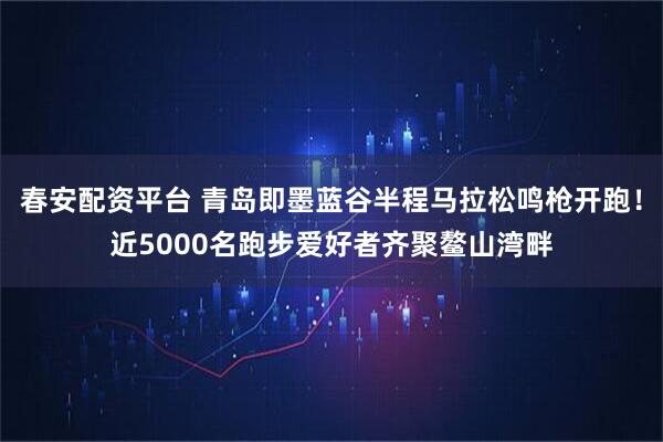 春安配资平台 青岛即墨蓝谷半程马拉松鸣枪开跑!近5000名跑步爱好者齐聚鳌山湾畔