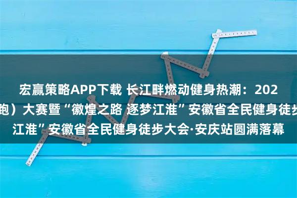 宏赢策略APP下载 长江畔燃动健身热潮：2025长三角全民健身走（跑）大赛暨“徽煌之路 逐梦江淮”安徽省全民健身徒步大会·安庆站圆满落幕