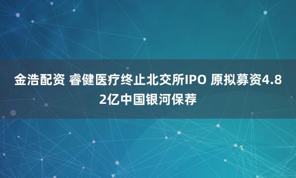 金浩配资 睿健医疗终止北交所IPO 原拟募资4.82亿中国银河保荐