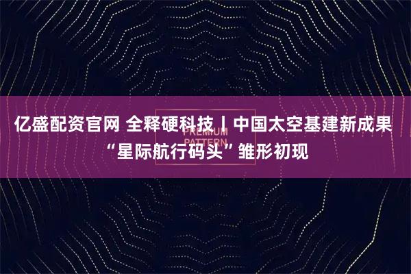 亿盛配资官网 全释硬科技丨中国太空基建新成果 “星际航行码头”雏形初现