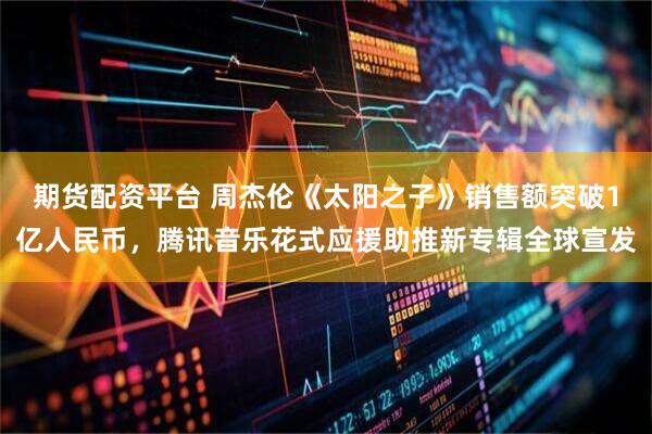 期货配资平台 周杰伦《太阳之子》销售额突破1亿人民币，腾讯音乐花式应援助推新专辑全球宣发