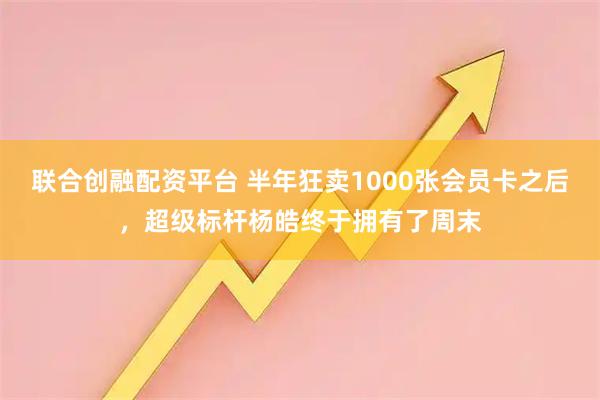 联合创融配资平台 半年狂卖1000张会员卡之后,超级标杆杨皓终于拥有了周末