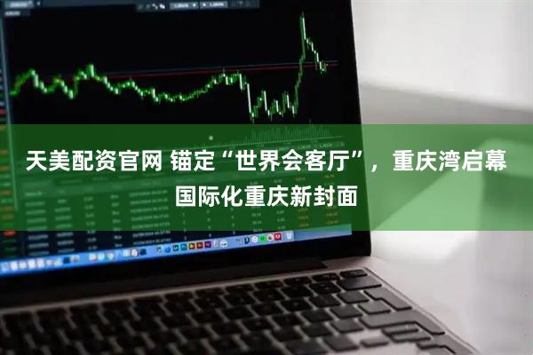 天美配资官网 锚定“世界会客厅”,重庆湾启幕国际化重庆新封面