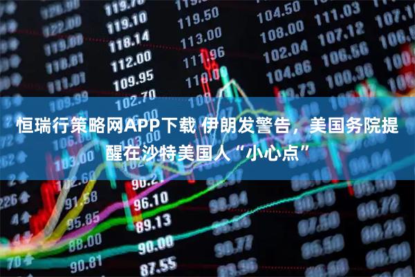 恒瑞行策略网APP下载 伊朗发警告，美国务院提醒在沙特美国人“小心点”