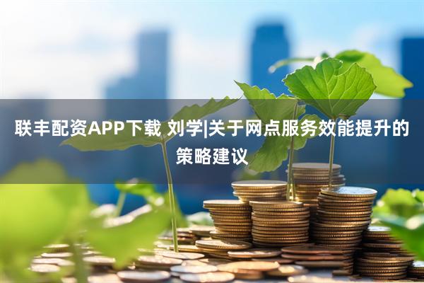 联丰配资APP下载 刘学|关于网点服务效能提升的策略建议