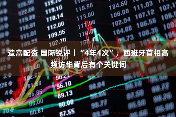 造富配资 国际锐评丨“4年4次”，西班牙首相高频访华背后有个关键词