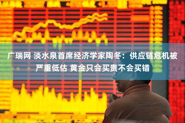 广瑞网 淡水泉首席经济学家陶冬：供应链危机被严重低估 黄金只会买贵不会买错