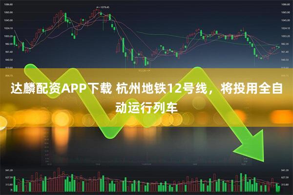达麟配资APP下载 杭州地铁12号线，将投用全自动运行列车