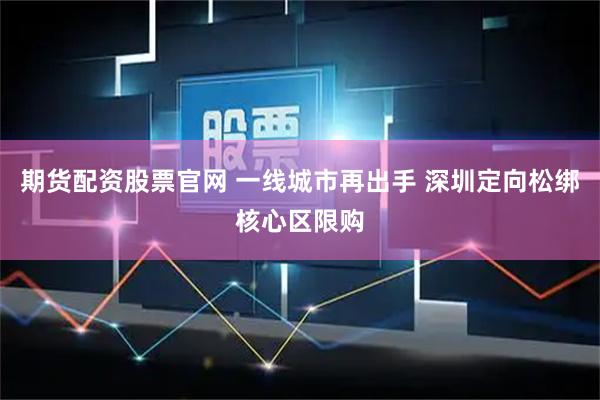 期货配资股票官网 一线城市再出手 深圳定向松绑核心区限购