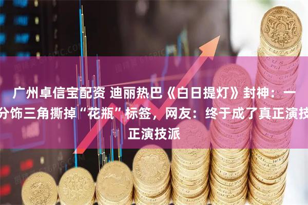 广州卓信宝配资 迪丽热巴《白日提灯》封神：一人分饰三角撕掉“花瓶”标签，网友：终于成了真正演技派