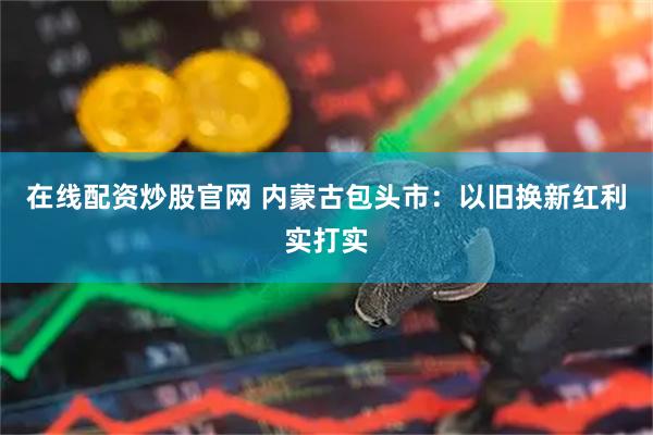 在线配资炒股官网 内蒙古包头市：以旧换新红利实打实