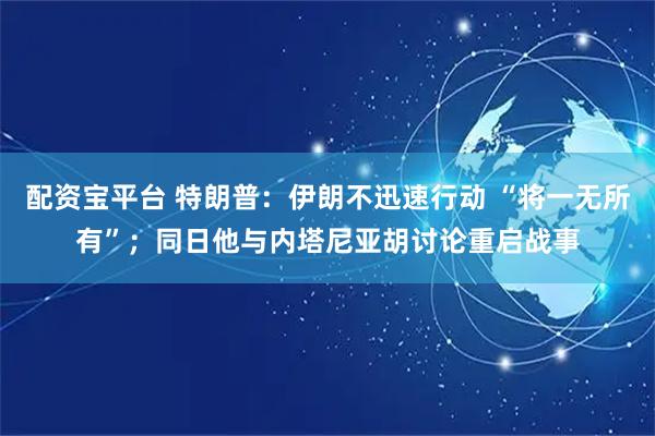 配资宝平台 特朗普：伊朗不迅速行动 “将一无所有”；同日他与内塔尼亚胡讨论重启战事
