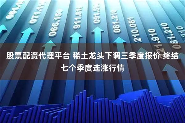 股票配资代理平台 稀土龙头下调三季度报价 终结七个季度连涨行情