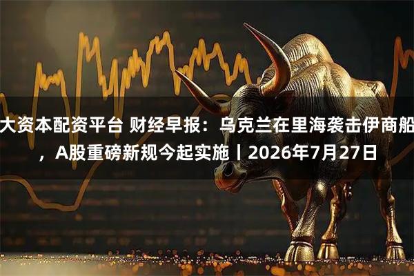 大资本配资平台 财经早报：乌克兰在里海袭击伊商船，A股重磅新规今起实施丨2026年7月27日